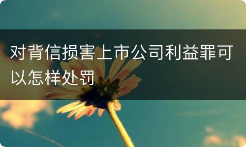 对背信损害上市公司利益罪可以怎样处罚