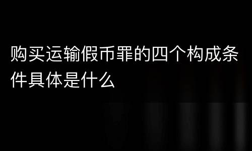 购买运输假币罪的四个构成条件具体是什么