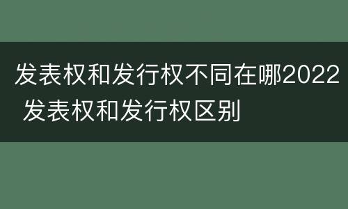 发表权和发行权不同在哪2022 发表权和发行权区别