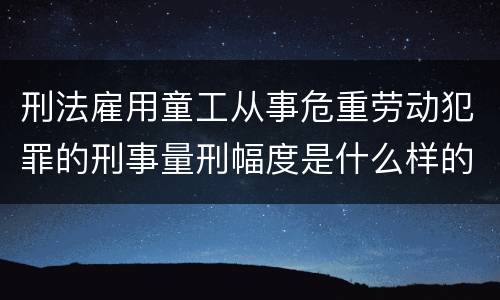 刑法雇用童工从事危重劳动犯罪的刑事量刑幅度是什么样的