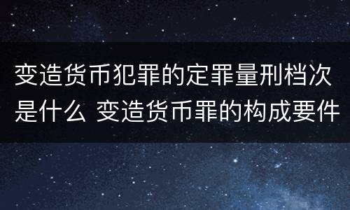 变造货币犯罪的定罪量刑档次是什么 变造货币罪的构成要件