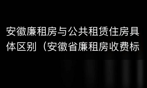 安徽廉租房与公共租赁住房具体区别（安徽省廉租房收费标准）