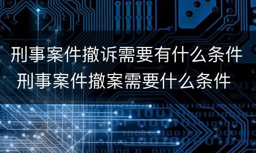 刑事案件撤诉需要有什么条件 刑事案件撤案需要什么条件