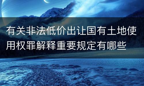 有关非法低价出让国有土地使用权罪解释重要规定有哪些