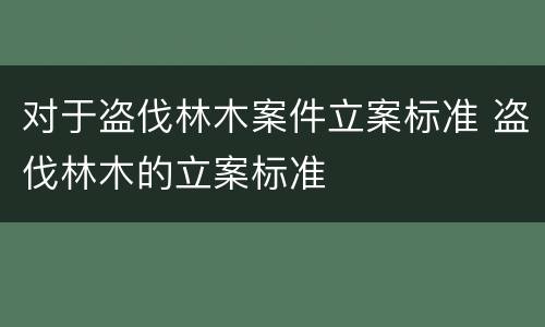 对于盗伐林木案件立案标准 盗伐林木的立案标准
