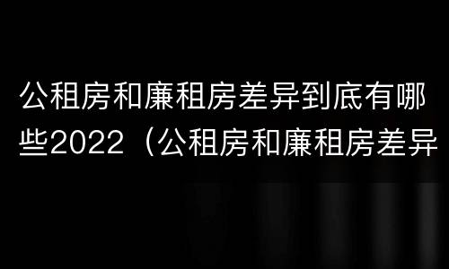 公租房和廉租房差异到底有哪些2022（公租房和廉租房差异到底有哪些2022年的）