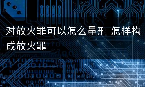 对放火罪可以怎么量刑 怎样构成放火罪