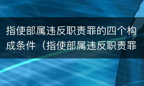 指使部属违反职责罪的四个构成条件（指使部属违反职责罪,部属承担什么责任）