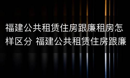 福建公共租赁住房跟廉租房怎样区分 福建公共租赁住房跟廉租房怎样区分的
