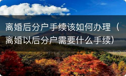 离婚后分户手续该如何办理（离婚以后分户需要什么手续）