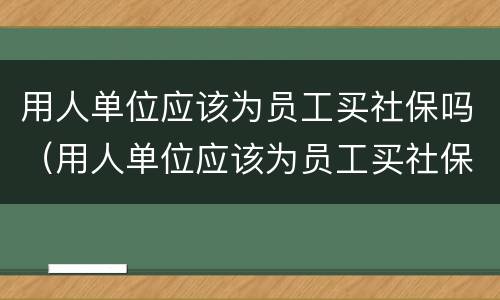 用人单位应该为员工买社保吗（用人单位应该为员工买社保吗）