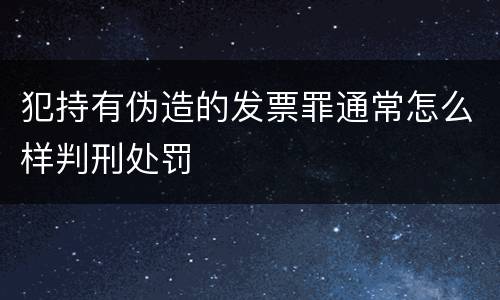 犯持有伪造的发票罪通常怎么样判刑处罚
