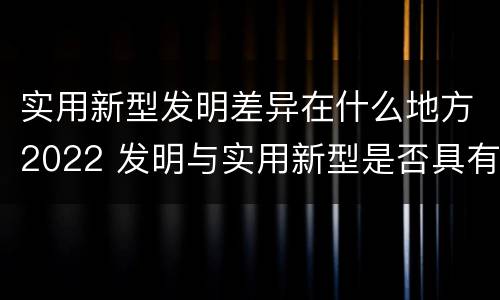 实用新型发明差异在什么地方2022 发明与实用新型是否具有实用性