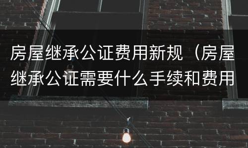 房屋继承公证费用新规（房屋继承公证需要什么手续和费用标准）