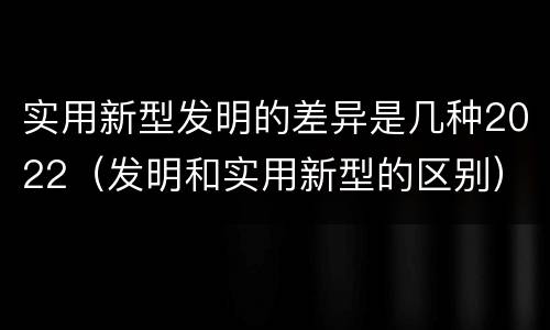 实用新型发明的差异是几种2022（发明和实用新型的区别）
