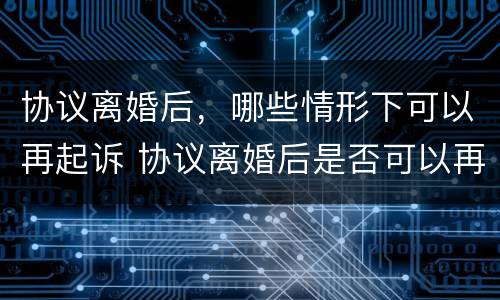 协议离婚后，哪些情形下可以再起诉 协议离婚后是否可以再起诉
