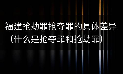 福建抢劫罪抢夺罪的具体差异（什么是抢夺罪和抢劫罪）