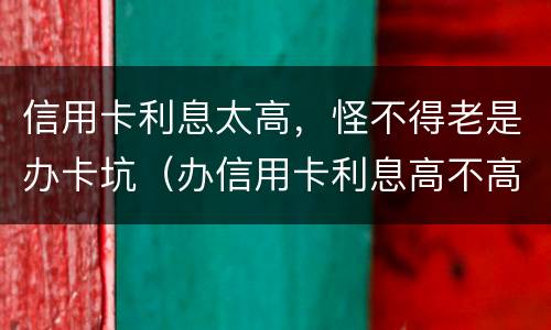 信用卡利息太高，怪不得老是办卡坑（办信用卡利息高不高）