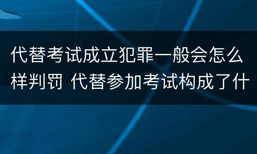代替考试成立犯罪一般会怎么样判罚 代替参加考试构成了什么犯罪