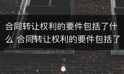 合同转让权利的要件包括了什么 合同转让权利的要件包括了什么条款