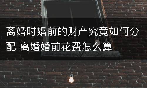 离婚时婚前的财产究竟如何分配 离婚婚前花费怎么算