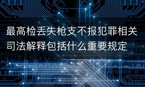 最高检丢失枪支不报犯罪相关司法解释包括什么重要规定