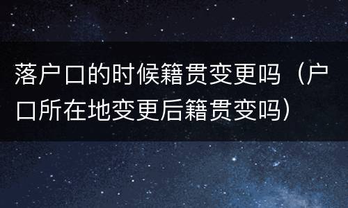 落户口的时候籍贯变更吗（户口所在地变更后籍贯变吗）