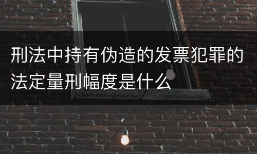 刑法中持有伪造的发票犯罪的法定量刑幅度是什么