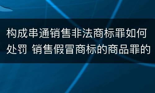构成串通销售非法商标罪如何处罚 销售假冒商标的商品罪的量刑主从