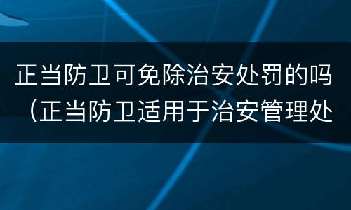 正当防卫可免除治安处罚的吗（正当防卫适用于治安管理处罚法吗）