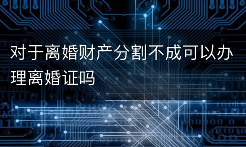 对于离婚财产分割不成可以办理离婚证吗