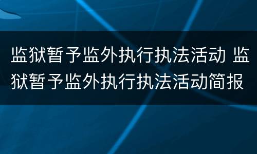 监狱暂予监外执行执法活动 监狱暂予监外执行执法活动简报