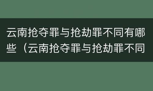 云南抢夺罪与抢劫罪不同有哪些（云南抢夺罪与抢劫罪不同有哪些案件）