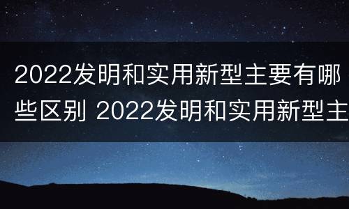 2022发明和实用新型主要有哪些区别 2022发明和实用新型主要有哪些区别呢