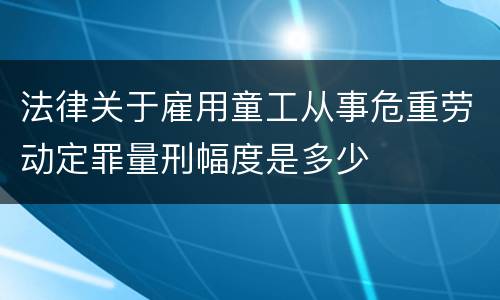 法律关于雇用童工从事危重劳动定罪量刑幅度是多少