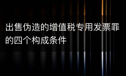 出售伪造的增值税专用发票罪的四个构成条件