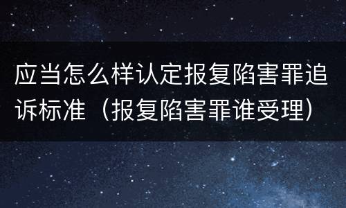 应当怎么样认定报复陷害罪追诉标准（报复陷害罪谁受理）