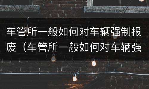 车管所一般如何对车辆强制报废（车管所一般如何对车辆强制报废的）