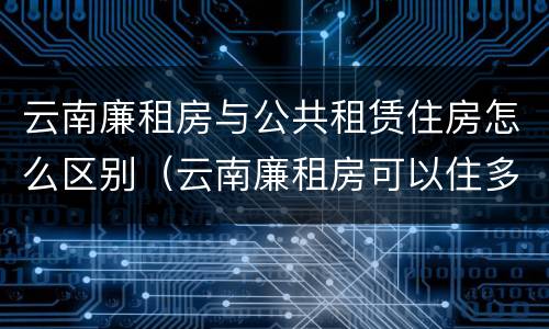 云南廉租房与公共租赁住房怎么区别（云南廉租房可以住多久）