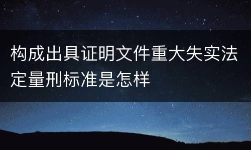 构成出具证明文件重大失实法定量刑标准是怎样