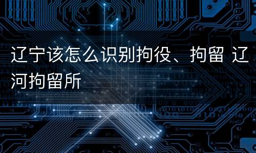 辽宁该怎么识别拘役、拘留 辽河拘留所