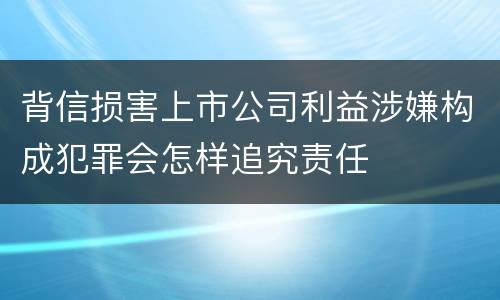 背信损害上市公司利益涉嫌构成犯罪会怎样追究责任