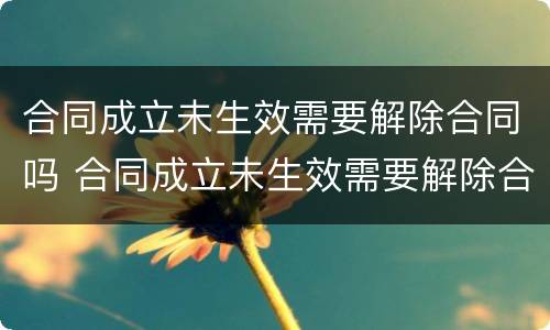 合同成立未生效需要解除合同吗 合同成立未生效需要解除合同吗怎么办