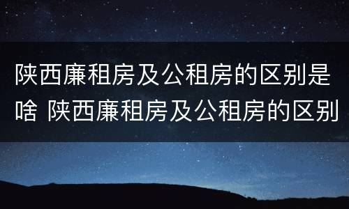 陕西廉租房及公租房的区别是啥 陕西廉租房及公租房的区别是啥呢