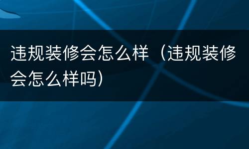 违规装修会怎么样（违规装修会怎么样吗）
