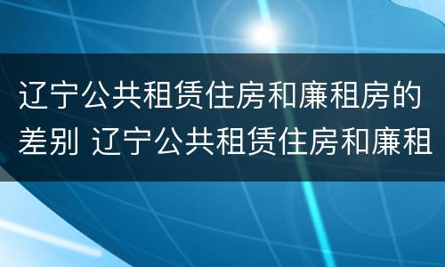 辽宁公共租赁住房和廉租房的差别 辽宁公共租赁住房和廉租房的差别是什么