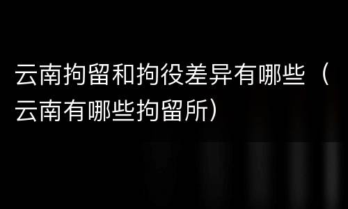 云南拘留和拘役差异有哪些（云南有哪些拘留所）