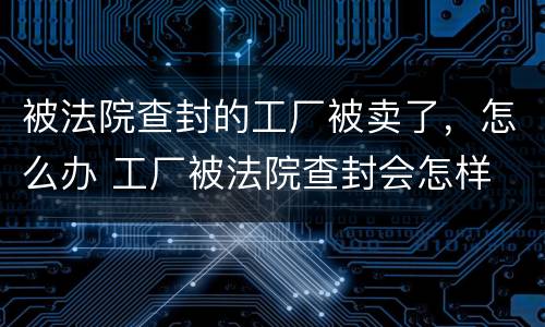 被法院查封的工厂被卖了，怎么办 工厂被法院查封会怎样
