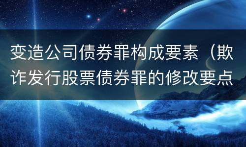 变造公司债券罪构成要素（欺诈发行股票债券罪的修改要点）