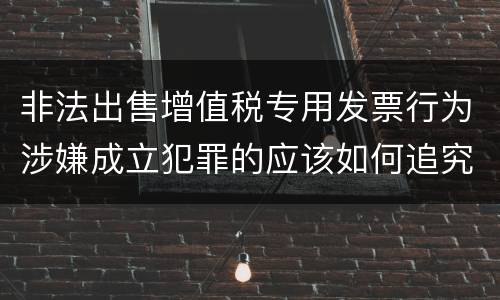 非法出售增值税专用发票行为涉嫌成立犯罪的应该如何追究责任